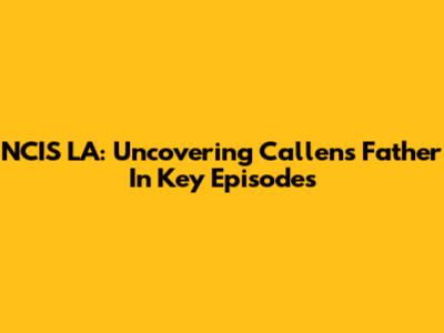 NCIS LA: Uncovering Callen's Father In Key Episodes