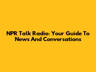 NPR Talk Radio: Your Guide To News And Conversations