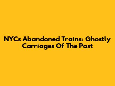 NYC's Abandoned Trains: Ghostly Carriages Of The Past