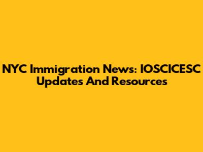 NYC Immigration News: IOSCICESC Updates And Resources