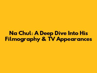 Na Chul: A Deep Dive Into His Filmography & TV Appearances