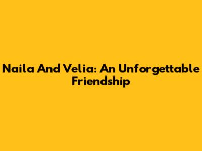Naila And Velia: An Unforgettable Friendship