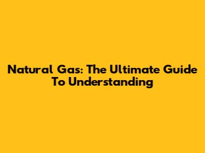 Natural Gas: The Ultimate Guide To Understanding