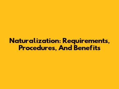 Naturalization: Requirements, Procedures, And Benefits