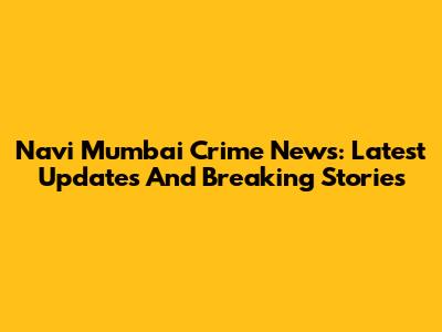 Navi Mumbai Crime News: Latest Updates And Breaking Stories