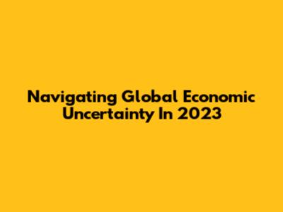Navigating Global Economic Uncertainty In 2023