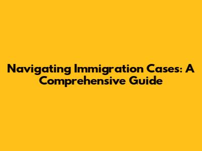 Navigating Immigration Cases: A Comprehensive Guide