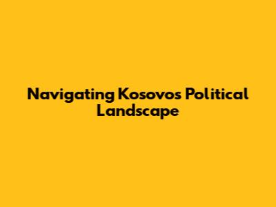 Navigating Kosovo's Political Landscape