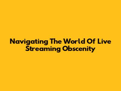 Navigating The World Of Live Streaming Obscenity