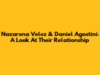 Nazarena Velez & Daniel Agostini: A Look At Their Relationship