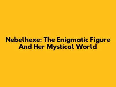Nebelhexe: The Enigmatic Figure And Her Mystical World