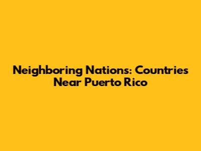 Neighboring Nations: Countries Near Puerto Rico