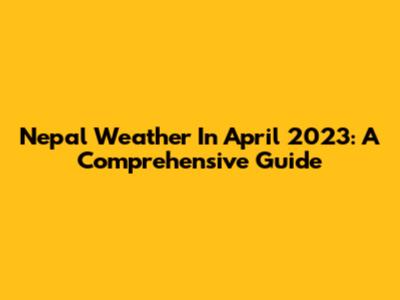 Nepal Weather In April 2023: A Comprehensive Guide