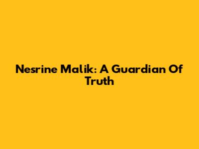 Nesrine Malik: A Guardian Of Truth
