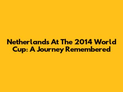 Netherlands At The 2014 World Cup: A Journey Remembered
