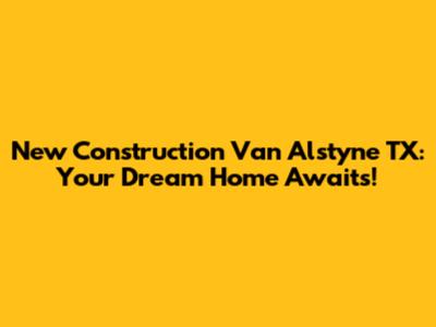 New Construction Van Alstyne TX: Your Dream Home Awaits!