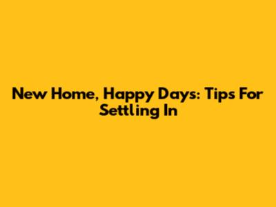 New Home, Happy Days: Tips For Settling In