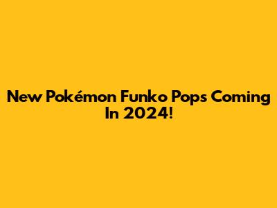 New Pokémon Funko Pops Coming In 2024!