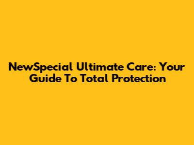 NewSpecial Ultimate Care: Your Guide To Total Protection