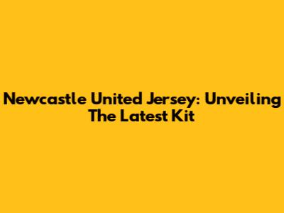 Newcastle United Jersey: Unveiling The Latest Kit