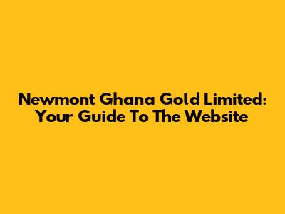 Newmont Ghana Gold Limited: Your Guide To The Website