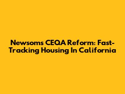 Newsom's CEQA Reform: Fast-Tracking Housing In California