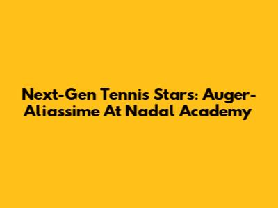 Next-Gen Tennis Stars: Auger-Aliassime At Nadal Academy
