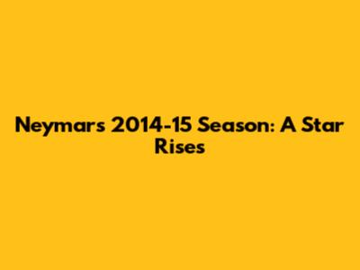 Neymar's 2014-15 Season: A Star Rises