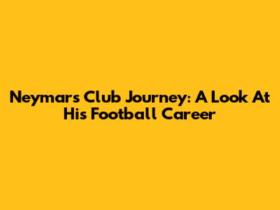 Neymar's Club Journey: A Look At His Football Career