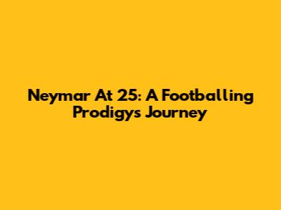 Neymar At 25: A Footballing Prodigy's Journey