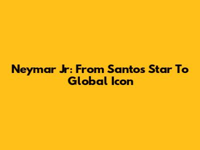 Neymar Jr: From Santos Star To Global Icon