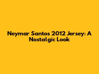 Neymar Santos 2012 Jersey: A Nostalgic Look