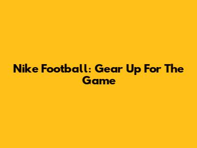 Nike Football: Gear Up For The Game