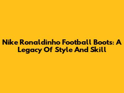 Nike Ronaldinho Football Boots: A Legacy Of Style And Skill