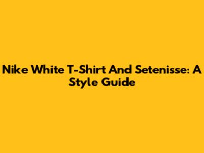 Nike White T-Shirt And Setenisse: A Style Guide