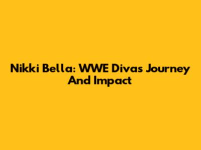 Nikki Bella: WWE Diva's Journey And Impact