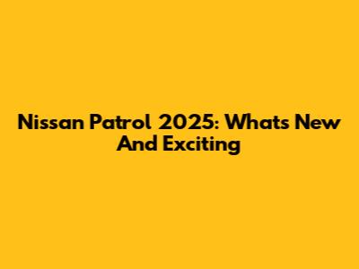 Nissan Patrol 2025: What's New And Exciting