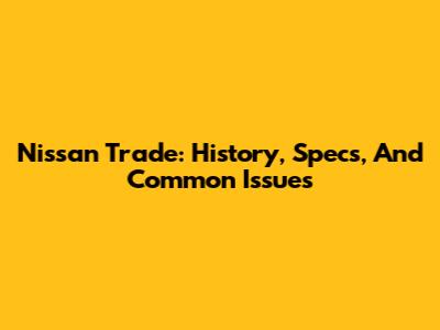 Nissan Trade: History, Specs, And Common Issues