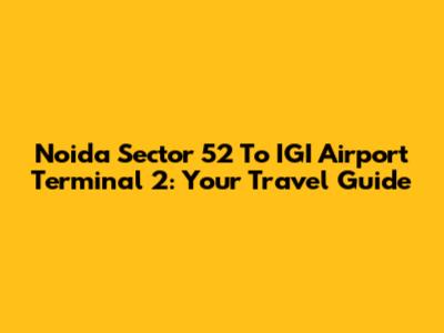 Noida Sector 52 To IGI Airport Terminal 2: Your Travel Guide