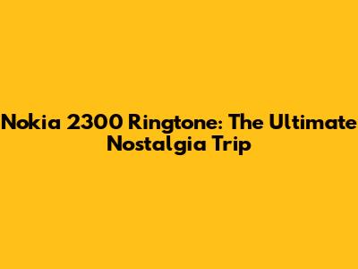Nokia 2300 Ringtone: The Ultimate Nostalgia Trip