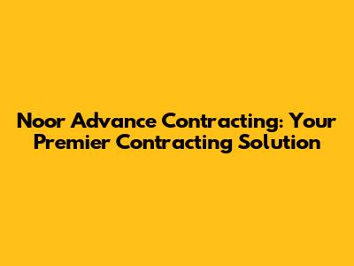 Noor Advance Contracting: Your Premier Contracting Solution