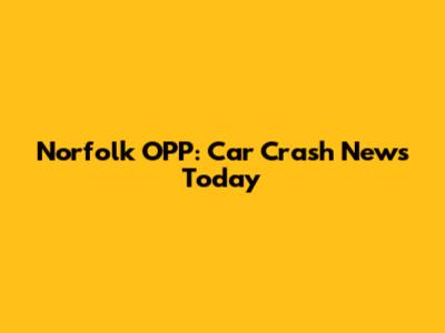 Norfolk OPP: Car Crash News Today
