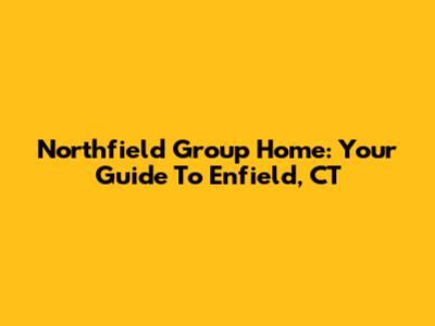 Northfield Group Home: Your Guide To Enfield, CT