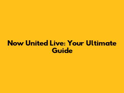 Now United Live: Your Ultimate Guide