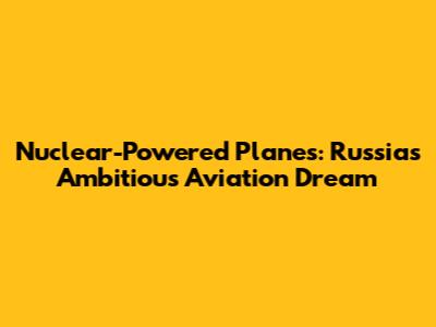 Nuclear-Powered Planes: Russia's Ambitious Aviation Dream