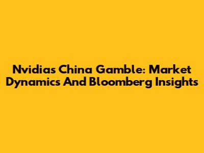 Nvidia's China Gamble: Market Dynamics And Bloomberg Insights