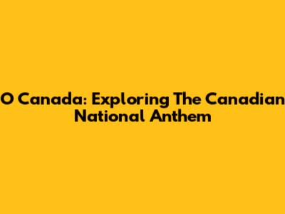 O Canada: Exploring The Canadian National Anthem