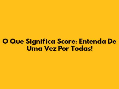 O Que Significa Score: Entenda De Uma Vez Por Todas!
