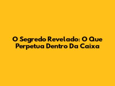 O Segredo Revelado: O Que Perpetua Dentro Da Caixa
