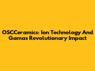 OSCCeramics: Ion Technology And Gama's Revolutionary Impact